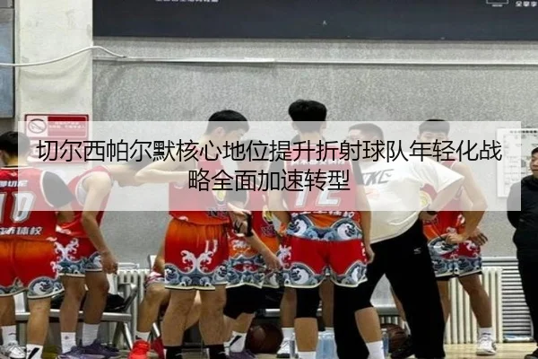 切尔西帕尔默核心地位提升折射球队年轻化战略全面加速转型